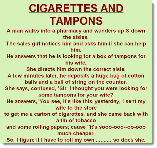 cigarettes and tampons - Cigarettes And Tampons A man walks into a pharmacy and wanders up & down the aisles. The sales girl notices him and asks him if she can help him. He answers that he is looking for a box of tampons for his wife. She directs him dow