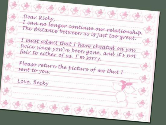 break up letter - Dear Ricky, I can no longer continue our relationship. The distance between us is just too great. I must admit that I have cheated on you twice since you've been gone, and its not fair to either of us. I'm sorry, Please return the pictur