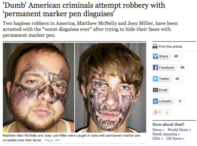 world's dumbest criminals - 'Dumb' American criminals attempt robbery with 'permanent marker pen disguises' Two hapless robbers in America, Matthew McNelly and Joey Miller, have been arrested with the "worst disguises ever" after trying to hide their face