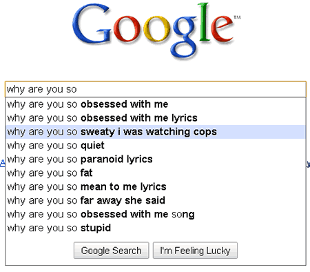 funny google auto suggestions - Google why are you so why are you so obsessed with me why are you so obsessed with me lyrics why are you so sweaty i was watching cops why are you so quiet why are you so paranoid lyrics Why are you so fat why are you so me