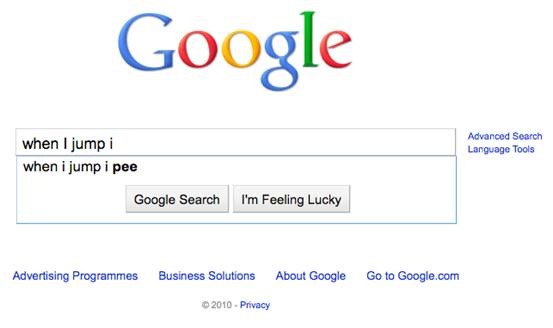 dumbest google autocomplete - Google Advanced Search Language Tools when I jump i when i jump i pee Google Search I'm Feeling Lucky Advertising Programmes Business Solutions About Google Go to Google.com 2010 Privacy