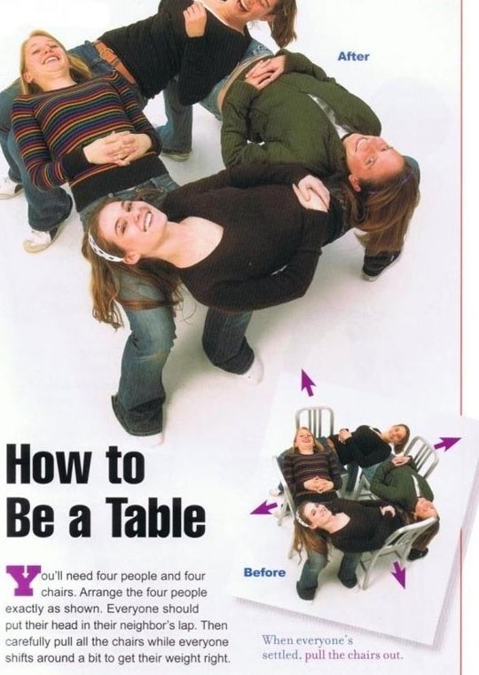make a human table - After How to Be a Table Before ou'll need four people and four chairs. Arrange the four people exactly as shown. Everyone should put their head in their neighbor's lap. Then carefully pull all the chairs while everyone shifts around a