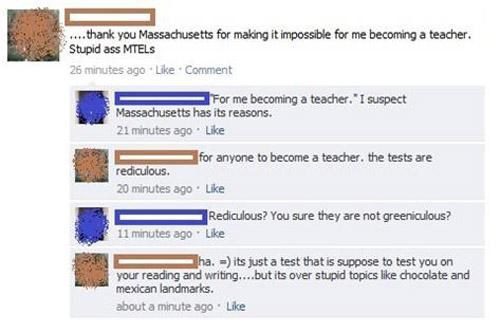 facebook spelling fail - ....thank you Massachusetts for making it impossible for me becoming a teacher. Stupid ass Mtels 26 minutes ago Comment For me becoming a teacher. "I suspect Massachusetts has its reasons. 21 minutes ago. for anyone to become a te