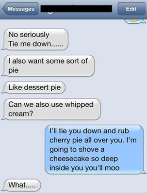 people sexting - Messages Edit No seriously Tie me down...... I also want some sort of pie dessert pie Can we also use whipped cream? I'll tie you down and rub cherry pie all over you. I'm going to shove a cheesecake so deep inside you you'll moo What....