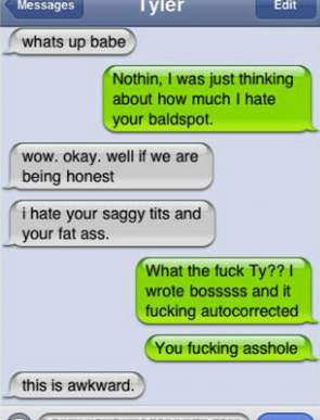 software - Messages Tyler Edit whats up babe Nothin, I was just thinking about how much I hate your baldspot. wow. okay. well if we are being honest i hate your saggy tits and your fat ass. What the fuck Ty?? I wrote bosssss and it fucking autocorrected Y