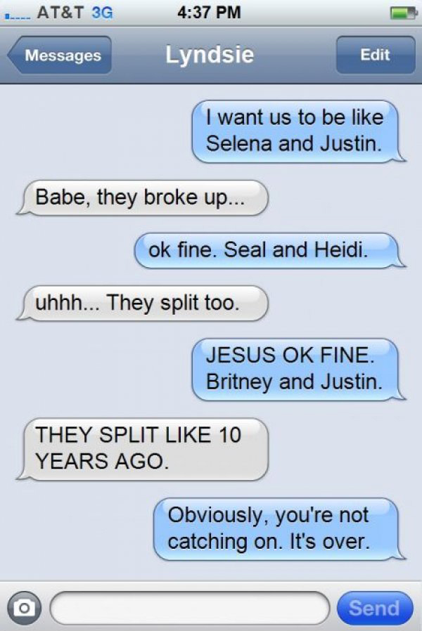 best way to break up with someone over text - 1 At&T 3G Messages Lyndsie Edit I want us to be Selena and Justin. Babe, they broke up... ok fine. Seal and Heidi. uhhh... They split too. Jesus Ok Fine. Britney and Justin. They Split 10 Years Ago. Obviously,