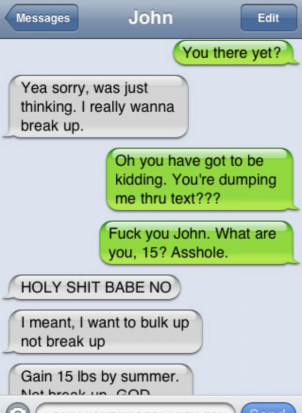 damn you autocorrect - Messages John Edit You there yet? Yea sorry, was just thinking. I really wanna break up. Oh you have got to be kidding. You're dumping me thru text??? Fuck you John. What are you, 15? Asshole. Holy Shit Babe No I meant, I want to bu