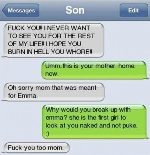 break up with a guy over text - Messages Son Edit Fuck You! I Never Want To See You For The Rest Of My Life!! I Hope You Burn In Hell You Whore!! Umm. this is your mother, home. now. Oh sorry mom that was meant for Emma. Why would you break up with emma? 