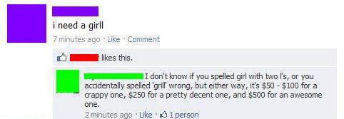 funny misspellings on facebook - i need a girll 7 minutes ago Comment this. I don't know if you spelled girl with two l's, or you accidentally spelled 'grill' wrong, but either way, it's $50 $100 for a crappy one, $250 for a pretty decent one, and $500 fo