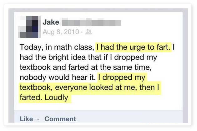 document - Jake Today, in math class, I had the urge to fart. I had the bright idea that if I dropped my textbook and farted at the same time, nobody would hear it. I dropped my textbook, everyone looked at me, then I farted. Loudly Comment