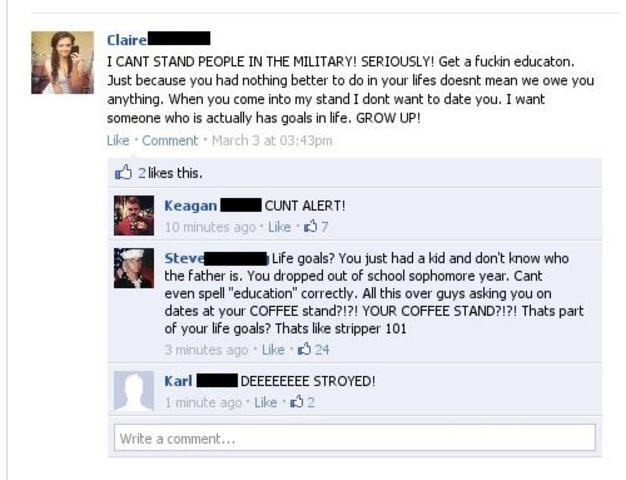stupid girl makes fun of military facebook - Claire! I Cant Stand People In The Military! Seriously! Get a fuckin educaton. Just because you had nothing better to do in your lifes doesnt mean we owe you anything. When you come into my stand I dont want to