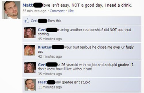 funny facebook status - Low Matt Nove isn't easy. Not a good day, i need a drink. 55 minutes ago Comment Geri O this. Geri ruining another relationship? did Not see that coming 45 minutes ago your just jealous he chose me over ur fugly ass 42 minutes ago 