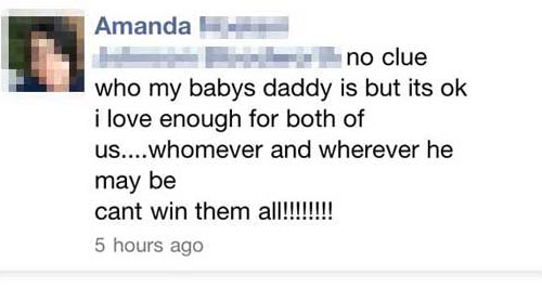 people oversharing on facebook - Amanda no clue who my babys daddy is but its ok i love enough for both of us....whomever and wherever he may be cant win them all!!!!!!!! 5 hours ago