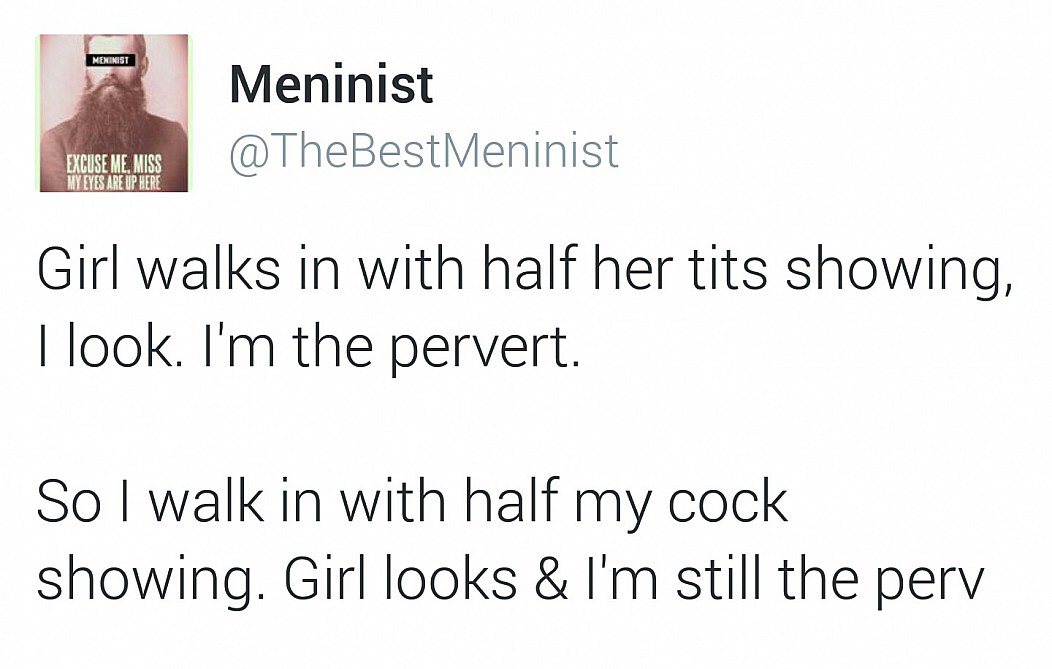 do guys always get blamed - Menenist Meninist Excuse Me, Miss My Eyes Are Up Here Girl walks in with half her tits showing, I look. I'm the pervert. So I walk in with half my cock showing. Girl looks & I'm still the perv