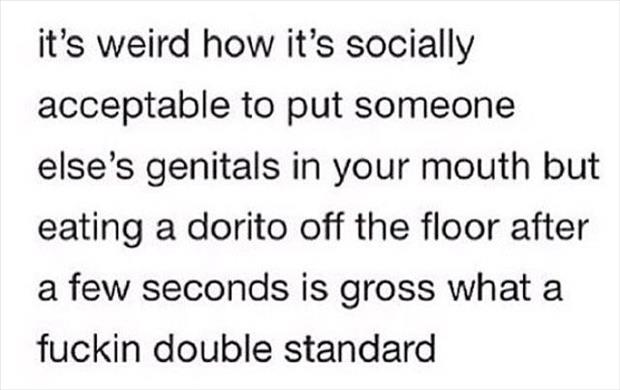 you read when you don t have - it's weird how it's socially acceptable to put someone else's genitals in your mouth but eating a dorito off the floor after a few seconds is gross what a fuckin double standard