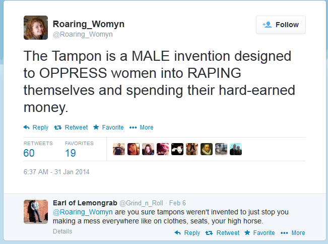 muh soggy knees - Roaring_Womyn The Tampon is a Male invention designed to Oppress women into Raping themselves and spending their hardearned money. t7 Retweet Favorite ... More Favorites 60 19 Earl of Lemongrab Feb 6 are you sure tampons weren't invented