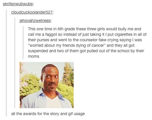 tumblr - text posts - skrillsnwubwubs cloudcuckoolander527 jehovahzwetness This one time in 6th grade these three girls would bully me and call me a faggot so instead of just taking it I put cigarettes in all of their purses and went to the counselor fake