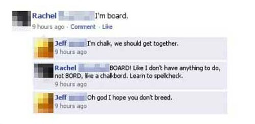misspelled words on facebook - Rachel I'm board. 9 hours ago Comment Jeff I'm chak, we should get together. 9 hours ago Rachel Board! I don't have anything to do, not Bord, ake a chalkbord. Learn to spellcheck. 9 hours ago Jeff Oh god I hope you dont bree
