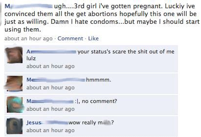 awesome facebook status - . ugh....3rd girl i've gotten pregnant. Luckiy ive convinced them all the get abortions hopefully this one will be just as willing. Damn I hate condoms...but maybe I should start using them. about an hour ago Comment your status'
