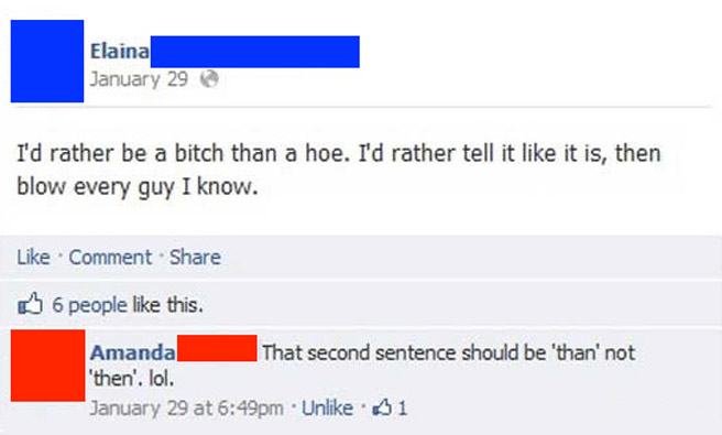 facebook - Elaina January 29 I'd rather be a bitch than a hoe. I'd rather tell it it is, then blow every guy I know. Comment B 6 people this. Amanda That second sentence should be than' not 'then'. lol. January 29 at pm Un $1