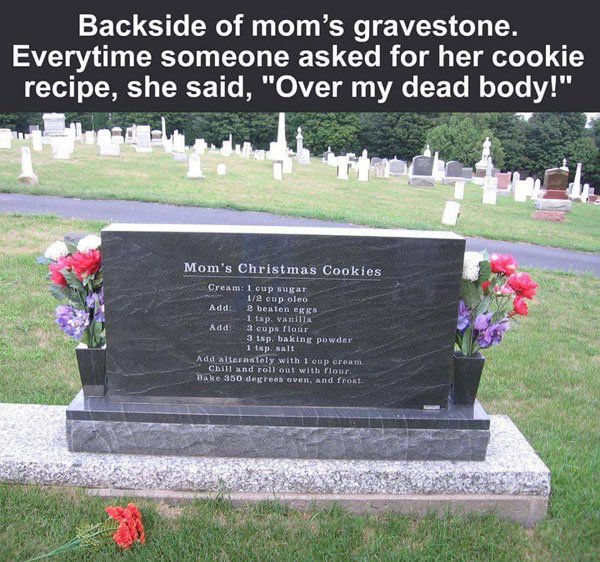 cookie recipe on tombstone - Backside of mom's gravestone. Everytime someone asked for her cookie recipe, she said, "Over my dead body!" Mom's Christmas Cookies Cream 1 cup sugar 12 cup oleo Add 2 beaten eggs 1 tsp vanilla Add 3 cups flour 3 tsp. baking p