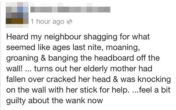 quotes - 1 hour ago Heard my neighbour shagging for what seemed ages last nite, moaning, groaning & banging the headboard off the wall! ... turns out her elderly mother had fallen over cracked her head & was knocking on the wall with her stick for help. .