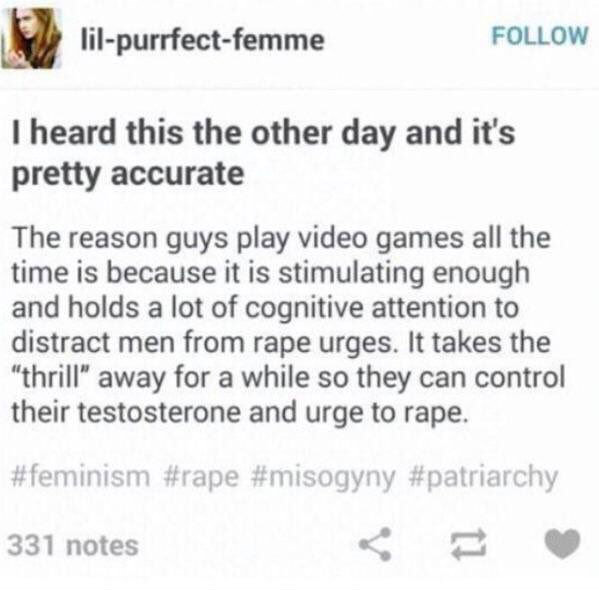 Facepalm - lilpurrfectfemme I heard this the other day and it's pretty accurate The reason guys play video games all the time is because it is stimulating enough and holds a lot of cognitive attention to distract men from rape urges. It takes the "thrill"