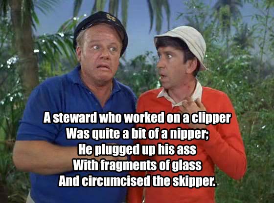 gilligan's island skipper - A steward who worked on a clipper Was quite a bit of a nipper; He plugged up his ass With fragments of glass And circumcised the skipper.