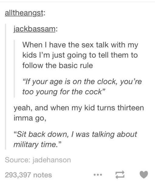 tumblr - sex talk - alltheangst jackbassam When I have the sex talk with my kids I'm just going to tell them to the basic rule "If your age is on the clock, you're too young for the cock yeah, and when my kid turns thirteen imma go, "Sit back down, I was 