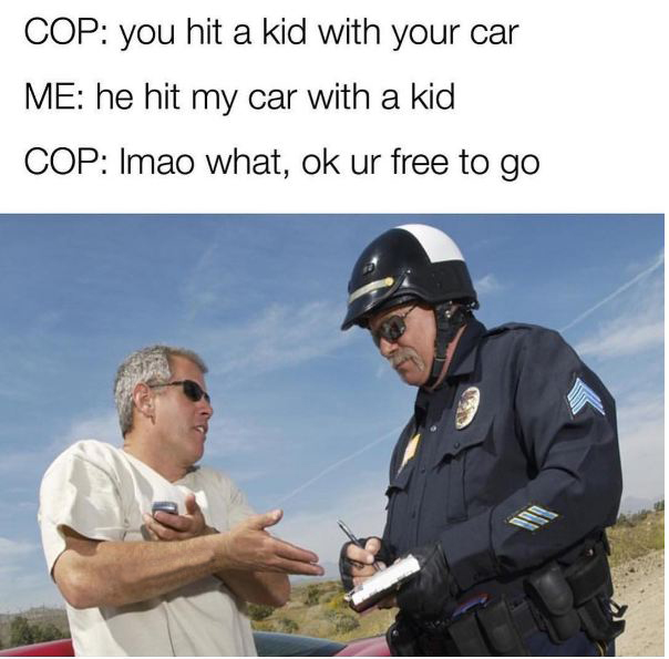 cop your car smells like weed - Cop you hit a kid with your car Me he hit my car with a kid Cop Imao what, ok ur free to go