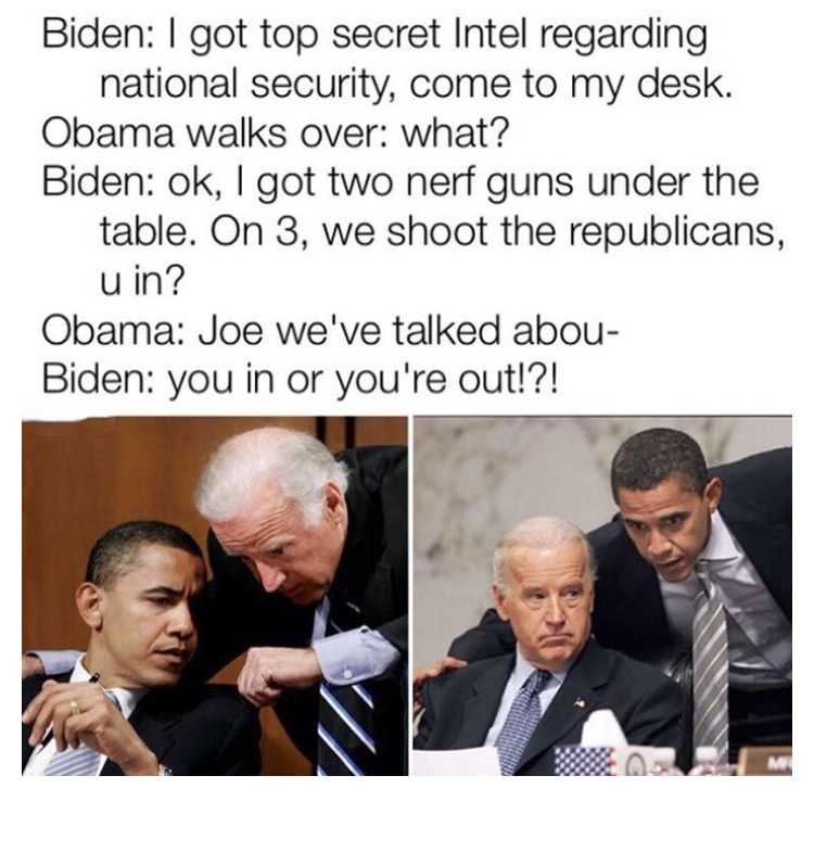 best obama and joe biden memes - Biden I got top secret Intel regarding national security, come to my desk. Obama walks over what? Biden ok, I got two nerf guns under the table. On 3, we shoot the republicans, u in? Obama Joe we've talked abou Biden you i