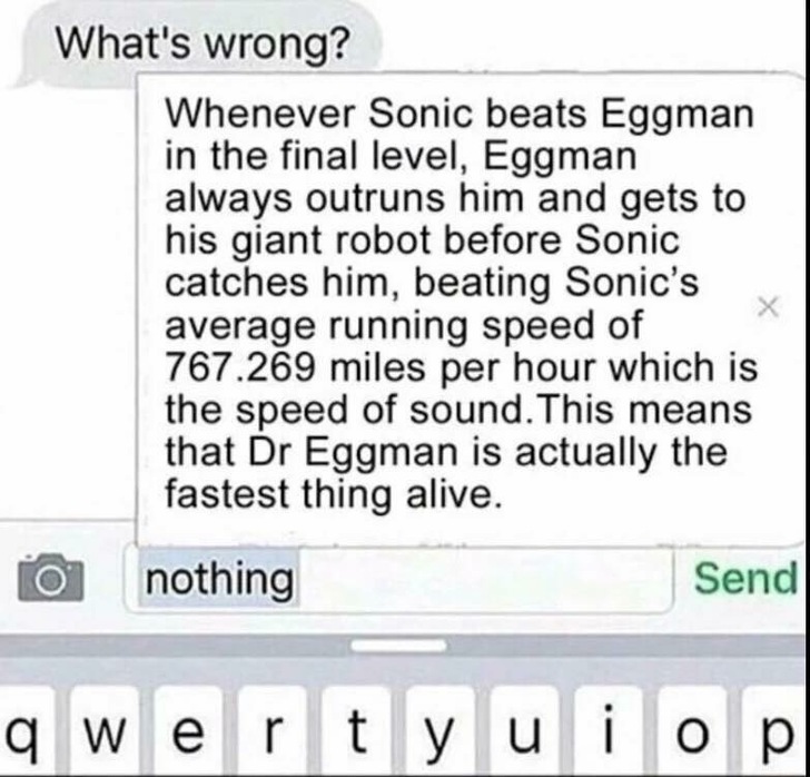 Doctor Eggman - What's wrong? Whenever Sonic beats Eggman in the final level, Eggman always outruns him and gets to his giant robot before Sonic catches him, beating Sonic's average running speed of 767.269 miles per hour which is the speed of sound. This