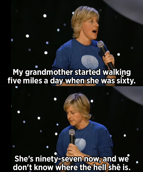 photo caption - My grandmother started walking five miles a day when she was sixty. She's ninetyseven now, and we don't know where the hell she is.