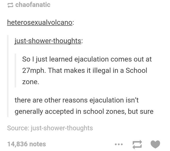 illegal to ejaculate in a school zone - chaofanatic heterosexualvolcano justshowerthoughts So I just learned ejaculation comes out at 27mph. That makes it illegal in a School zone. there are other reasons ejaculation isn't generally accepted in school zon