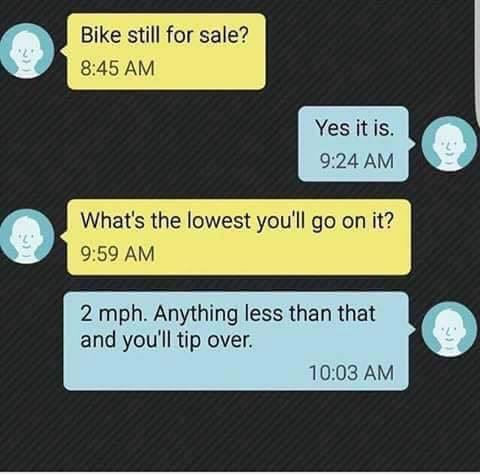 bike still for sale meme - Bike still for sale? Yes it is. What's the lowest you'll go on it? 2 mph. Anything less than that and you'll tip over.