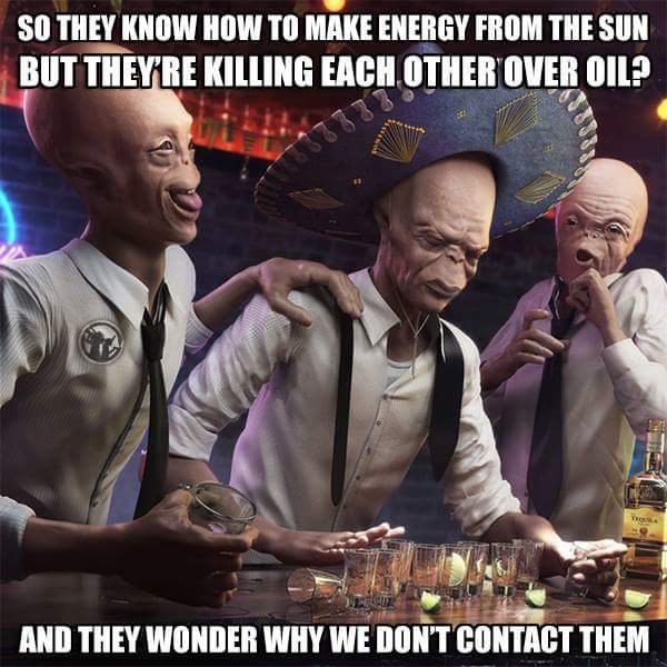 drunk aliens - So They Know How To Make Energy From The Sun But They'Re Killing Each Other Over Oil? M And They Wonder Why We Don'T Contact Them