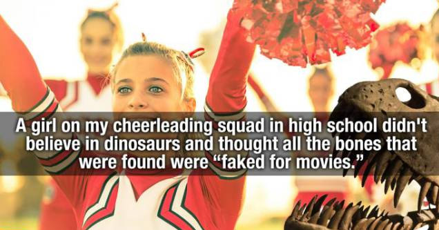 human behavior - A girl on my cheerleading squad in high school didn't believe in dinosaurs and thought all the bones that were found were faked for movies."
