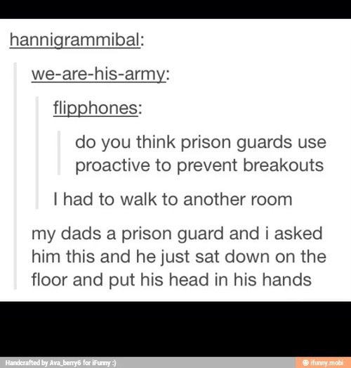weird tumblr posts - hannigrammibal wearehisarmy flipphones do you think prison guards use proactive to prevent breakouts I had to walk to another room my dads a prison guard and i asked him this and he just sat down on the floor and put his head in his h