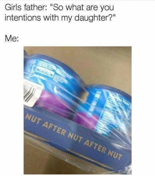 your intentions with my daughter - Girls father "So what are you intentions with my daughter?" Me Nut After Nut After Nut