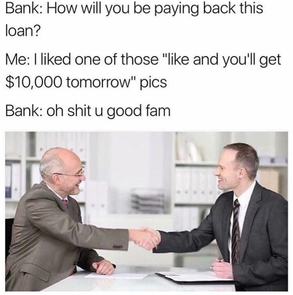will you be paying back this loan - Bank How will you be paying back this loan? Me I d one of those " and you'll get $10,000 tomorrow" pics Bank oh shit u good fam