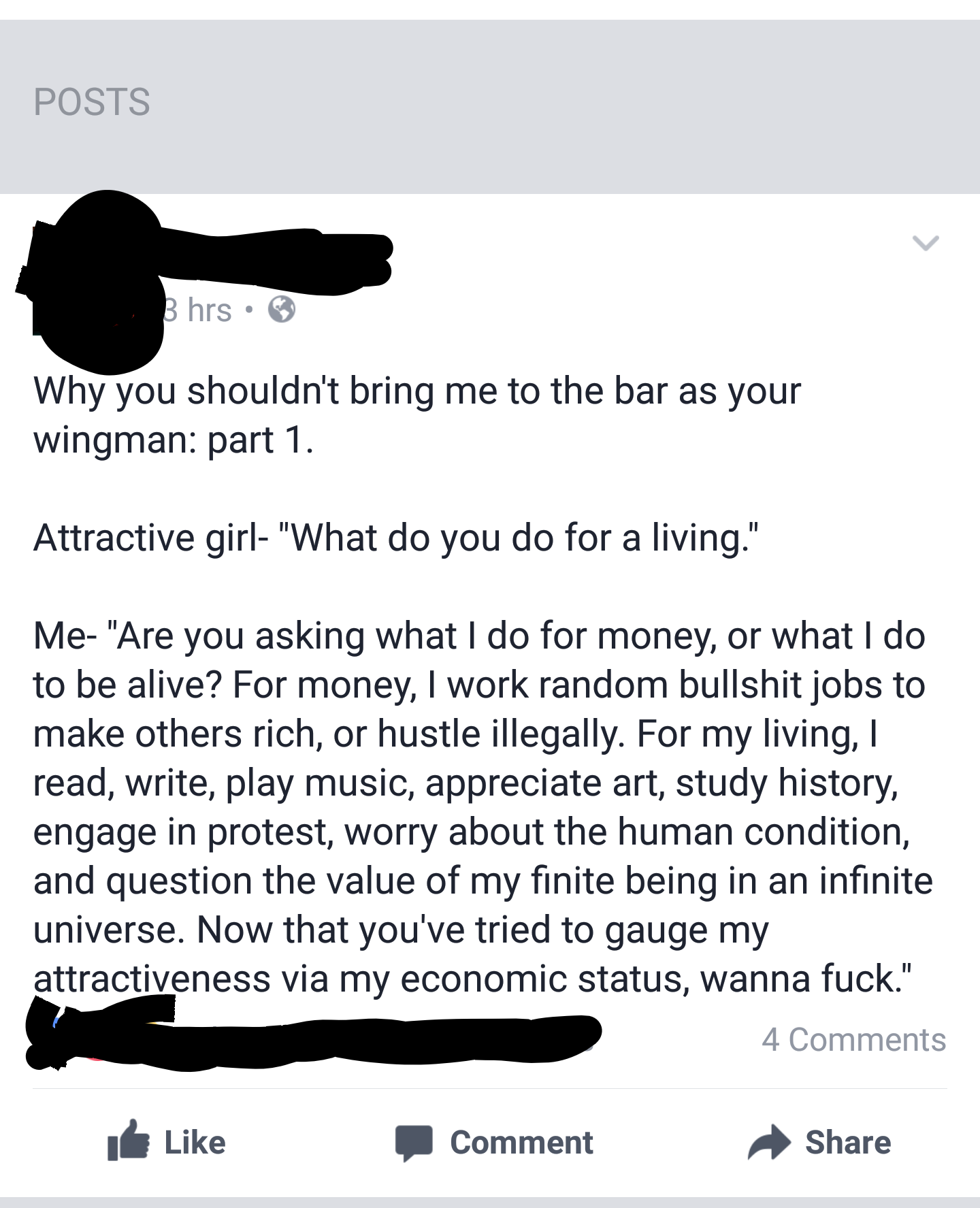 angle - Posts 3 hrs Why you shouldn't bring me to the bar as your wingman part 1. Attractive girl "What do you do for a living." Me "Are you asking what I do for money, or what I do to be alive? For money, I work random bullshit jobs to make others rich, 