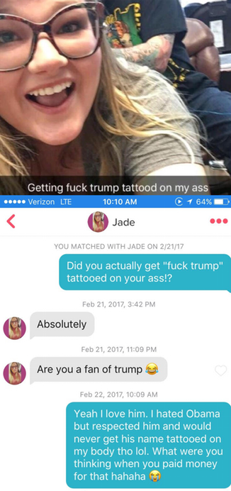 fuck trump tattoo ass - Getting fuck trump tattood on my ass Verizon Lte C 1 64% Jade You Matched With Jade On 22117 Did you actually get "fuck trump" tattooed on your ass!? , Absolutely , Are you a fan of trump , Yeah I love him. I hated Obama but respec