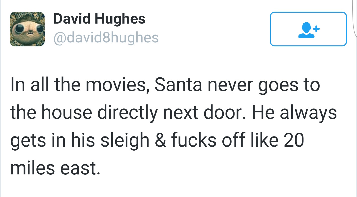 angle - David Hughes In all the movies, Santa never goes to the house directly next door. He always gets in his sleigh & fucks off 20 miles east.
