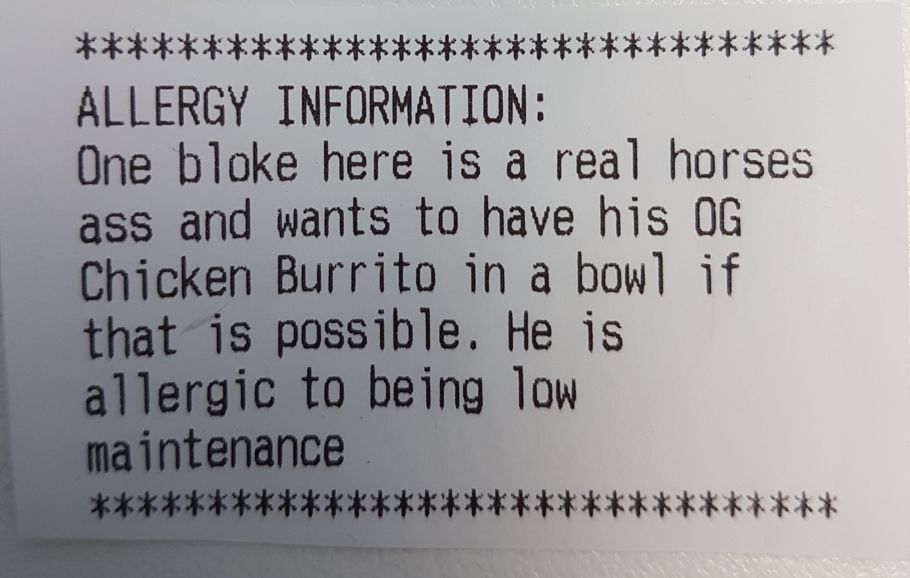 number - Allergy Information One bloke here is a real horses ass and wants to have his Og Chicken Burrito in a bowl if that is possible. He is allergic to being low maintenance