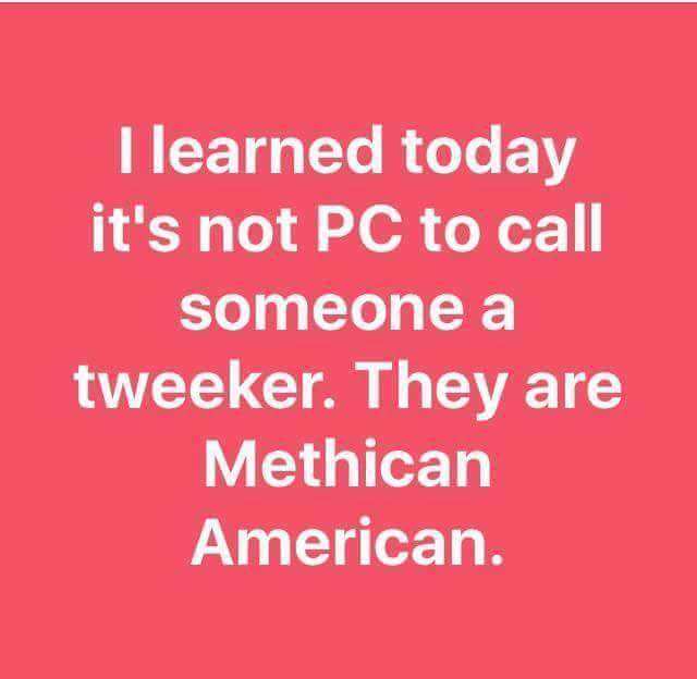 love - I learned today it's not Pc to call someone a tweeker. They are Methican American