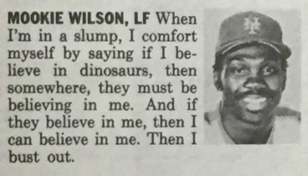 mookie wilson quote - Mookie Wilson, Lf When I'm in a slump, I comfort myself by saying if I be lieve in dinosaurs, then somewhere, they must be believing in me. And if they believe in me, then I can believe in me. Then I bust out.