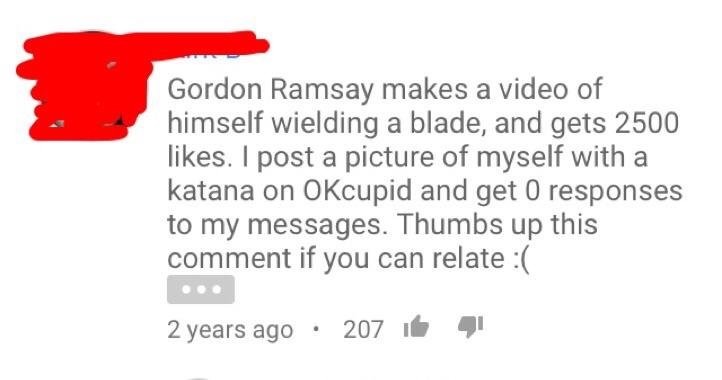 Cringeworthy comment about how Gordon Ramsay puts a video of him with a knife and gets thousands of likes but this dude posts a picture of himself with a Katana sword on OK Cupid and gets no responses.