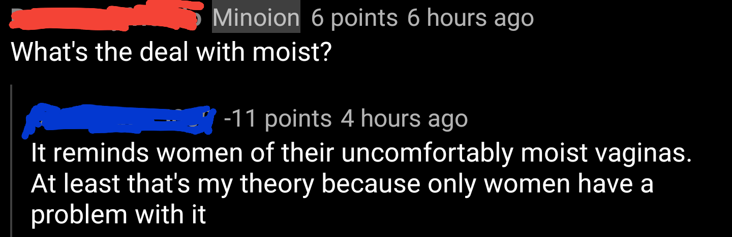 graphics - Minoion 6 points 6 hours ago What's the deal with moist? 11 points 4 hours ago It reminds women of their uncomfortably moist vaginas. At least that's my theory because only women have a problem with it