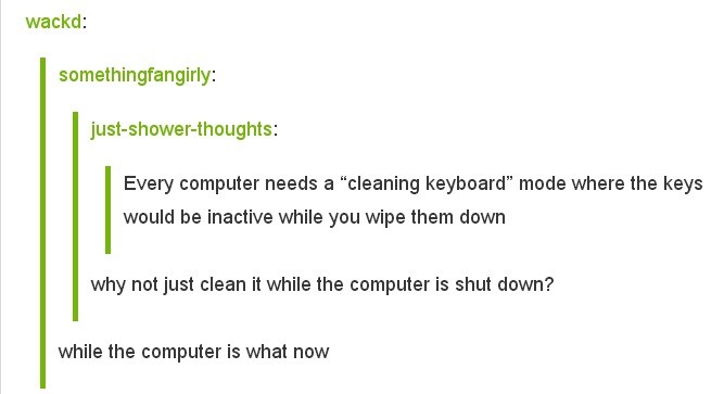 document - wackd somethingfangirly justshowerthoughts Every computer needs a "cleaning keyboard" mode where the keys would be inactive while you wipe them down why not just clean it while the computer is shut down? while the computer is what now