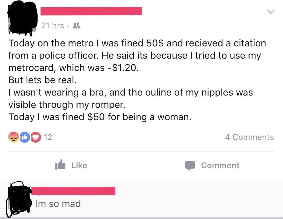 Police - 21 hrs 81 Today on the metro I was fined 50$ and recieved a citation from a police officer. He said its because I tried to use my metrocard, which was $1.20. But lets be real. I wasn't wearing a bra, and the ouline of my nipples was visible throu